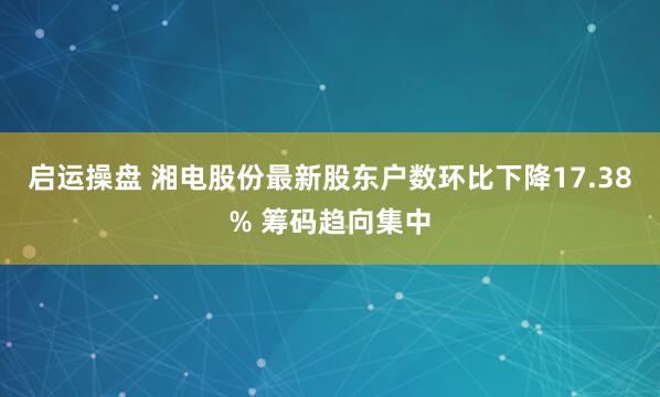启运操盘 湘电股份最新股东户数环比下降17.38% 筹码趋向集中