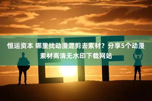 恒运资本 哪里找动漫混剪去素材？分享5个动漫素材高清无水印下载网站