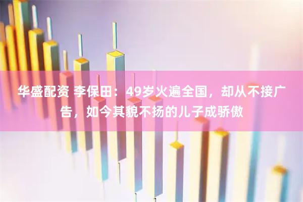 华盛配资 李保田：49岁火遍全国，却从不接广告，如今其貌不扬的儿子成骄傲