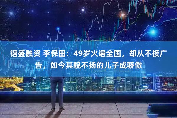 镕盛融资 李保田：49岁火遍全国，却从不接广告，如今其貌不扬的儿子成骄傲