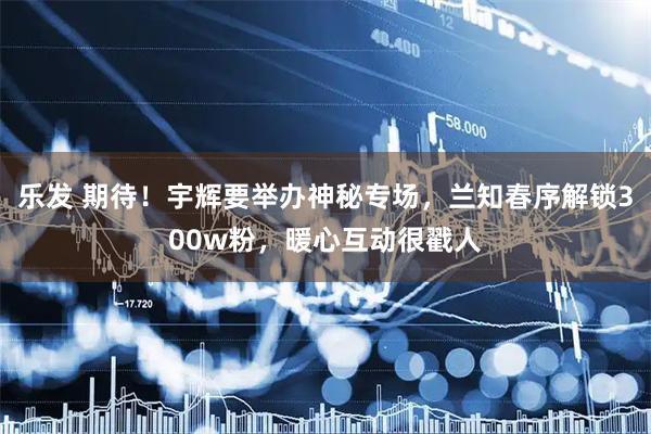乐发 期待！宇辉要举办神秘专场，兰知春序解锁300w粉，暖心互动很戳人