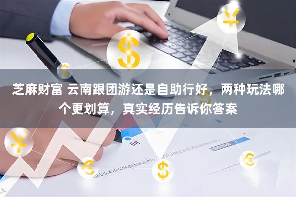 芝麻财富 云南跟团游还是自助行好，两种玩法哪个更划算，真实经历告诉你答案