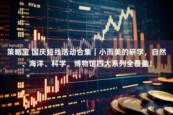 策略宝 国庆短线活动合集｜小而美的研学，自然、海洋、科学、博物馆四大系列全覆盖！
