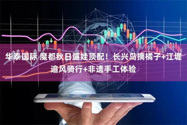 华泰国际 魔都秋日遛娃顶配！长兴岛摘橘子+江堤追风骑行+非遗手工体验