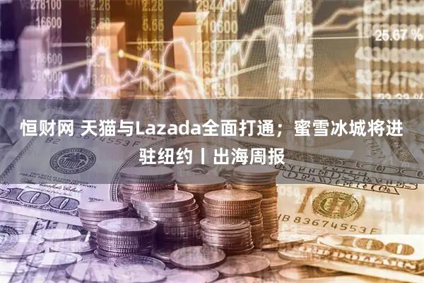 恒财网 天猫与Lazada全面打通；蜜雪冰城将进驻纽约丨出海周报