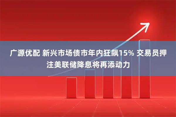 广源优配 新兴市场债市年内狂飙15% 交易员押注美联储降息将再添动力