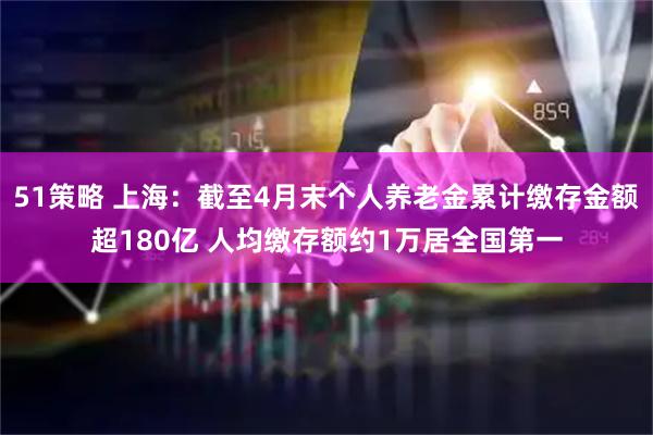 51策略 上海：截至4月末个人养老金累计缴存金额超180亿 人均缴存额约1万居全国第一
