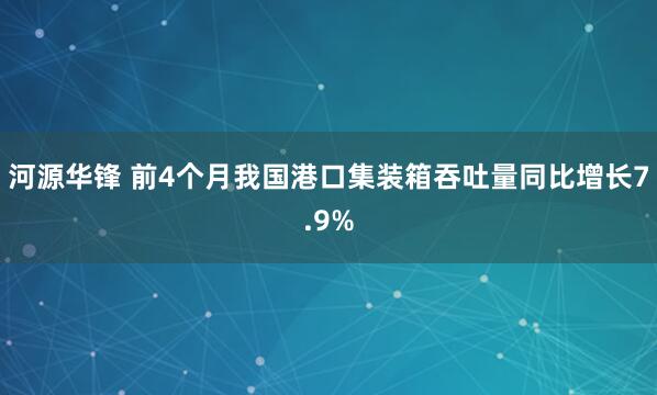 河源华锋 前4个月我国港口集装箱吞吐量同比增长7.9%