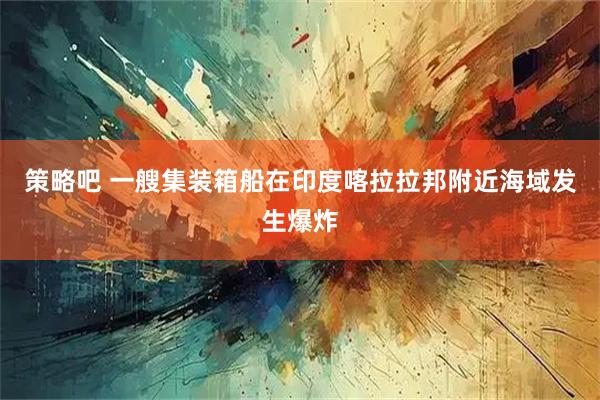 策略吧 一艘集装箱船在印度喀拉拉邦附近海域发生爆炸