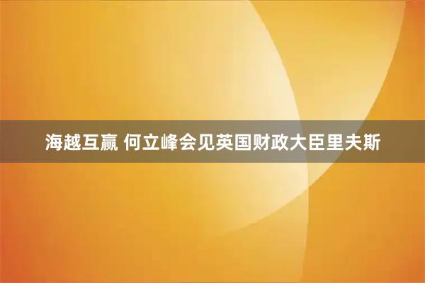 海越互赢 何立峰会见英国财政大臣里夫斯