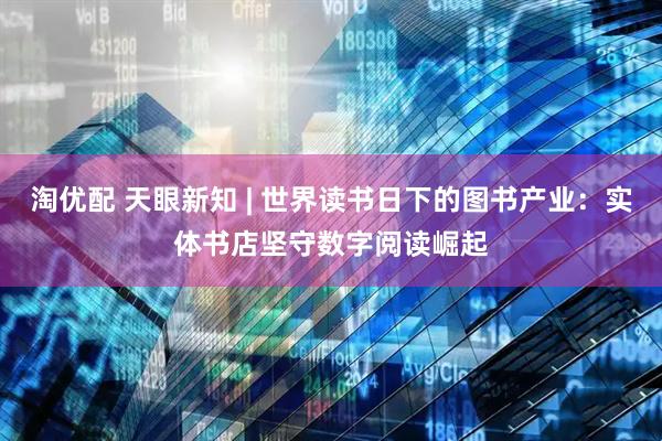 淘优配 天眼新知 | 世界读书日下的图书产业：实体书店坚守数字阅读崛起