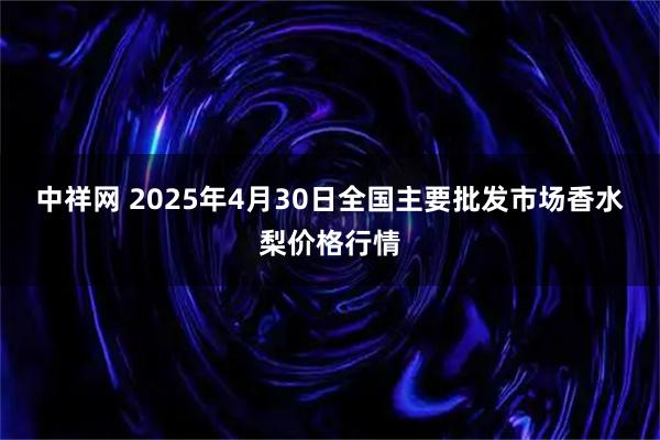 中祥网 2025年4月30日全国主要批发市场香水梨价格行情