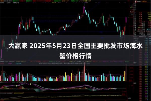 大赢家 2025年5月23日全国主要批发市场海水蟹价格行情