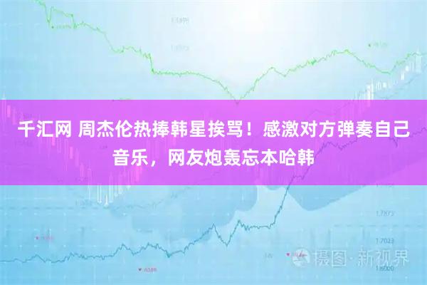 千汇网 周杰伦热捧韩星挨骂！感激对方弹奏自己音乐，网友炮轰忘本哈韩