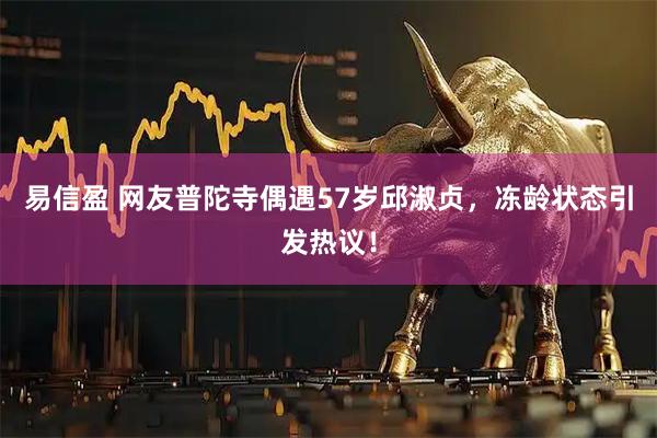 易信盈 网友普陀寺偶遇57岁邱淑贞，冻龄状态引发热议！