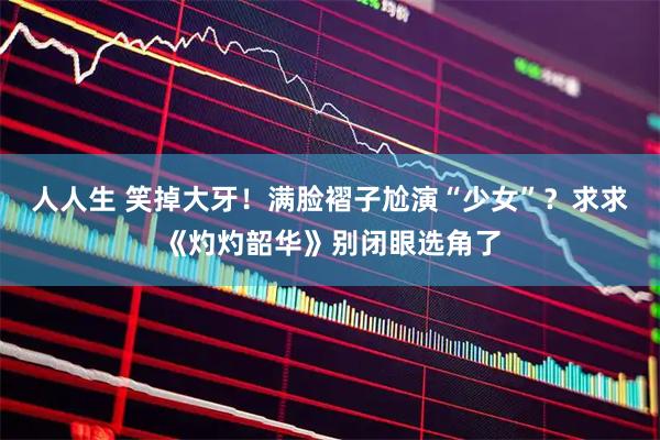 人人生 笑掉大牙！满脸褶子尬演“少女”？求求《灼灼韶华》别闭眼选角了