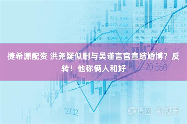 捷希源配资 洪尧疑似删与吴谨言官宣结婚博？反转！他称俩人和好