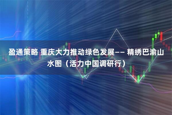 盈通策略 重庆大力推动绿色发展—— 精绣巴渝山水图（活力中国调研行）