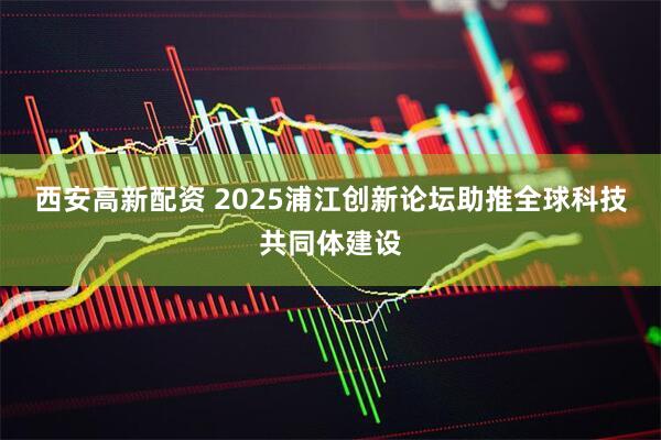西安高新配资 2025浦江创新论坛助推全球科技共同体建设