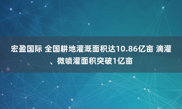 宏盈国际 全国耕地灌溉面积达10.86亿亩 滴灌、微喷灌面积突破1亿亩