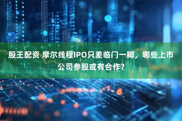股王配资 摩尔线程IPO只差临门一脚，哪些上市公司参股或有合作？