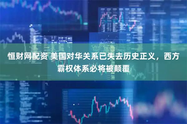 恒财网配资 美国对华关系已失去历史正义，西方霸权体系必将被颠覆