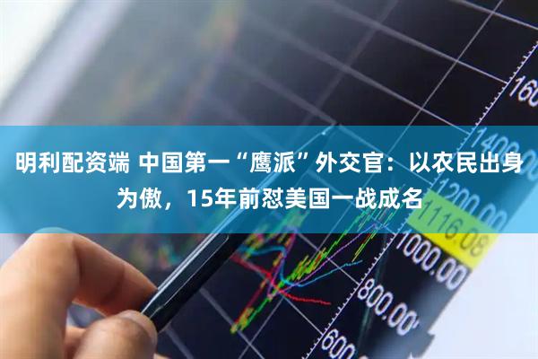 明利配资端 中国第一“鹰派”外交官：以农民出身为傲，15年前怼美国一战成名