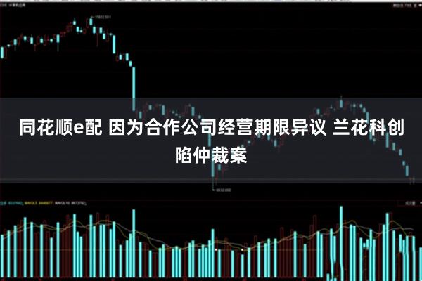同花顺e配 因为合作公司经营期限异议 兰花科创陷仲裁案