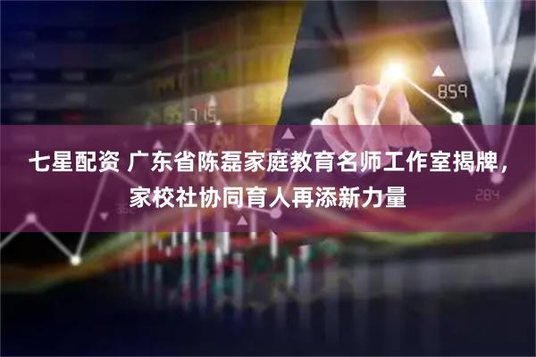 七星配资 广东省陈磊家庭教育名师工作室揭牌,家校社协同育人再添新力量