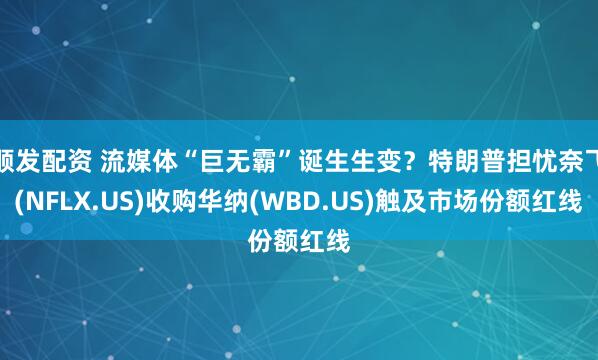顺发配资 流媒体“巨无霸”诞生生变？特朗普担忧奈飞(NFLX.US)收购华纳(WBD.US)触及市场份额红线
