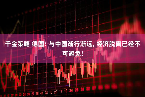 千金策略 德国: 与中国渐行渐远, 经济脱离已经不可避免!