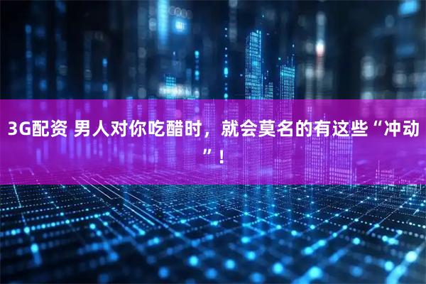 3G配资 男人对你吃醋时，就会莫名的有这些“冲动”！