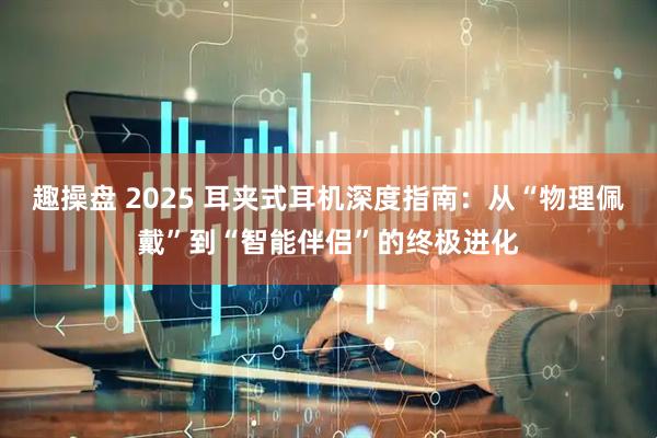 趣操盘 2025 耳夹式耳机深度指南：从“物理佩戴”到“智能伴侣”的终极进化