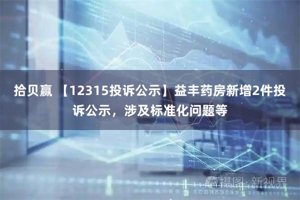 拾贝赢 【12315投诉公示】益丰药房新增2件投诉公示，涉及标准化问题等