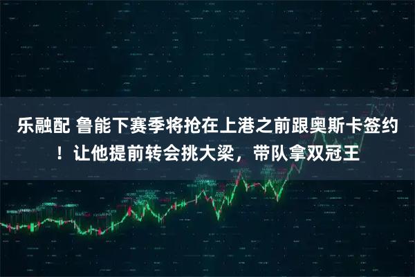 乐融配 鲁能下赛季将抢在上港之前跟奥斯卡签约!让他提前转会挑大梁,带队拿双冠王
