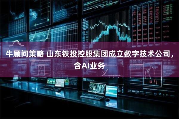 牛顾问策略 山东铁投控股集团成立数字技术公司，含AI业务