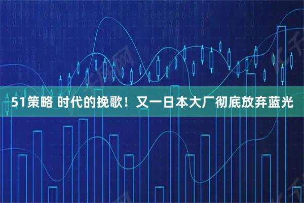 51策略 时代的挽歌!又一日本大厂彻底放弃蓝光