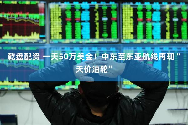 乾盘配资 一天50万美金!中东至东亚航线再现“天价油轮”