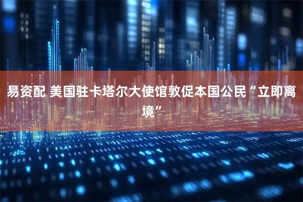 易资配 美国驻卡塔尔大使馆敦促本国公民“立即离境”