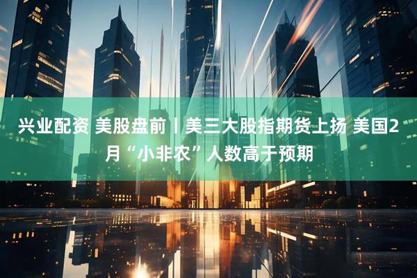 兴业配资 美股盘前丨美三大股指期货上扬 美国2月“小非农”人数高于预期